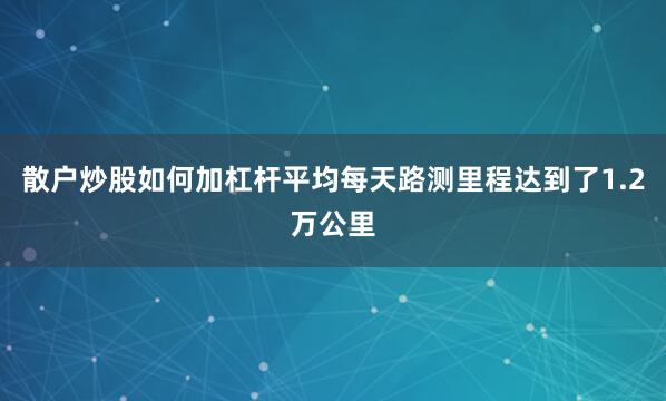 散户炒股如何加杠杆平均每天路测里程达到了1.2万公里