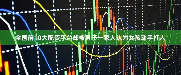 全国前10大配资平台却被男子一家人认为女孩动手打人