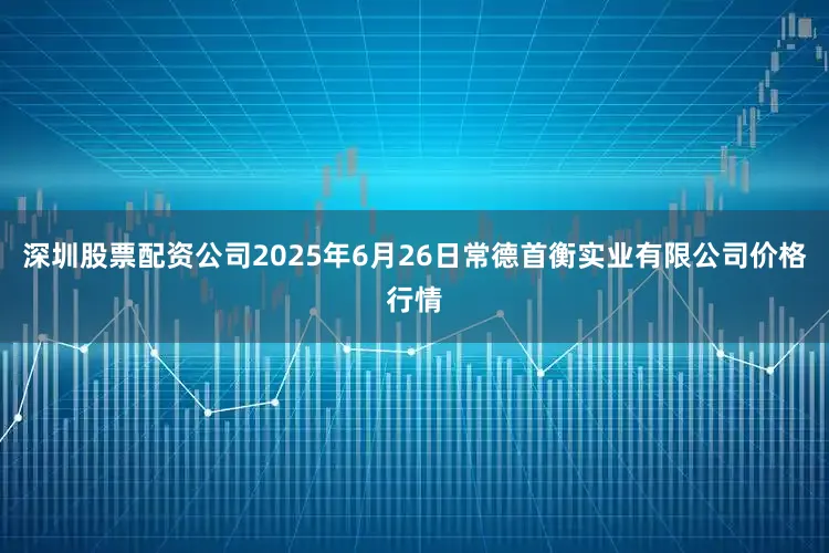 深圳股票配资公司2025年6月26日常德首衡实业有限公司价格行情