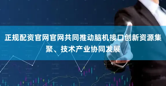 正规配资官网官网共同推动脑机接口创新资源集聚、技术产业协同发展