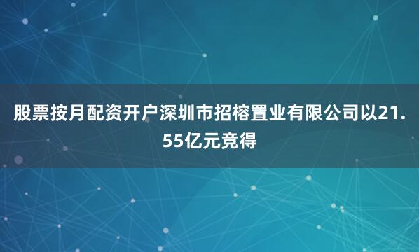 股票按月配资开户深圳市招榕置业有限公司以21.55亿元竞得