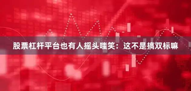 股票杠杆平台也有人摇头嗤笑：这不是搞双标嘛