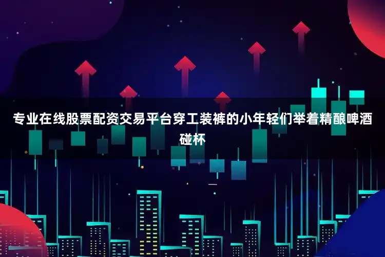 专业在线股票配资交易平台穿工装裤的小年轻们举着精酿啤酒碰杯
