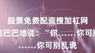 股票免费配资搜加杠网他结结巴巴地说：“你……你可别乱说