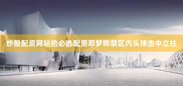 炒股配资网站拾必选配资邓梦晔禁区内头球击中立柱