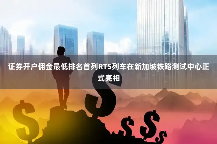 证券开户佣金最低排名首列RTS列车在新加坡铁路测试中心正式亮相