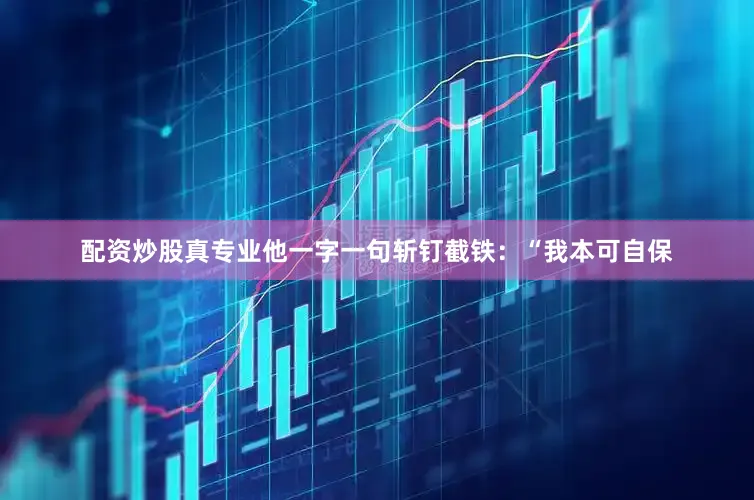 配资炒股真专业他一字一句斩钉截铁：“我本可自保