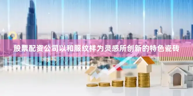 股票配资公司以和服纹样为灵感所创新的特色瓷砖