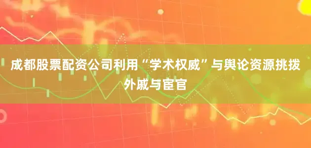成都股票配资公司利用“学术权威”与舆论资源挑拨外戚与宦官