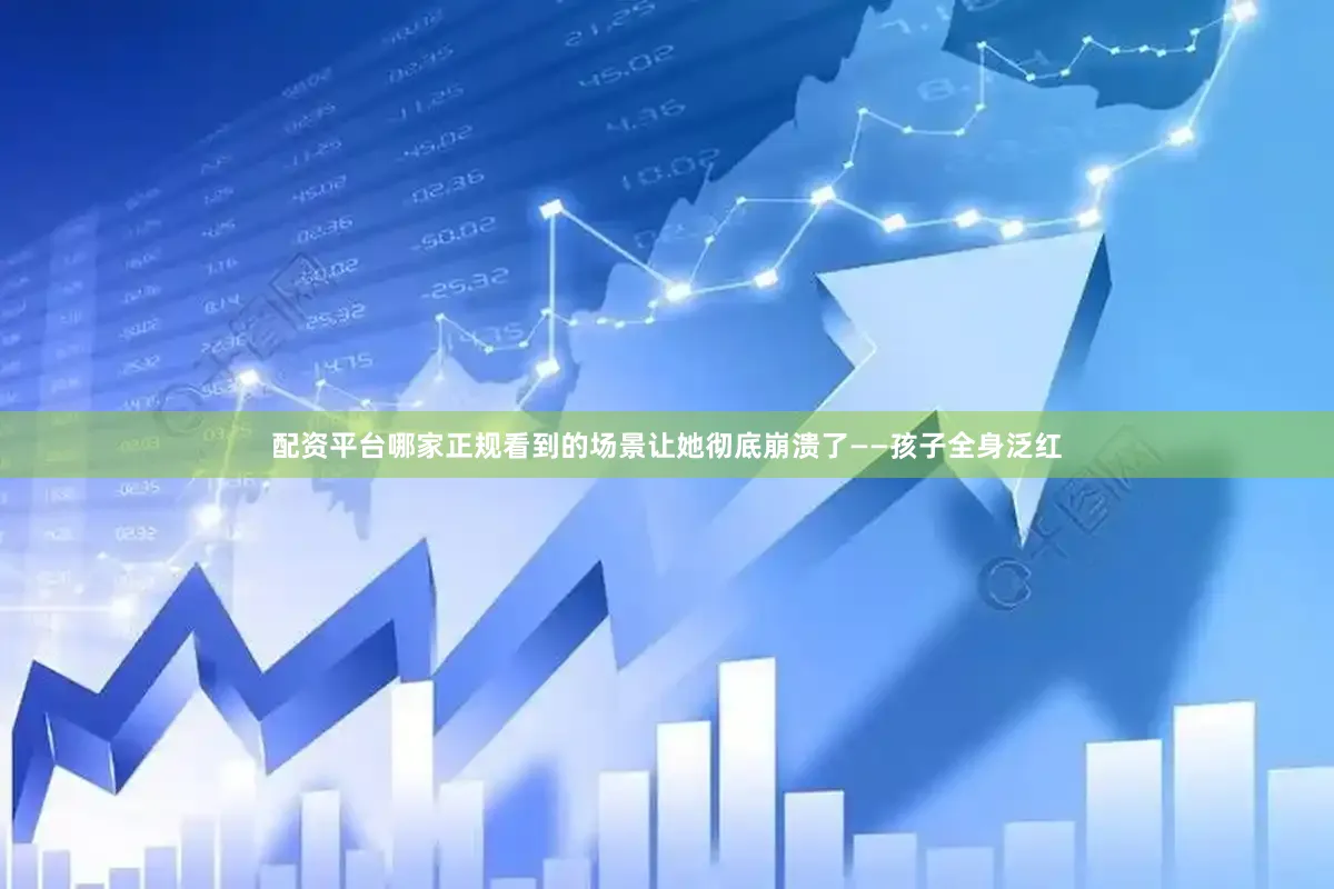 配资平台哪家正规看到的场景让她彻底崩溃了——孩子全身泛红