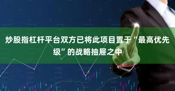 炒股指杠杆平台双方已将此项目置于“最高优先级”的战略抽屉之中